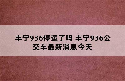 丰宁936停运了吗 丰宁936公交车最新消息今天